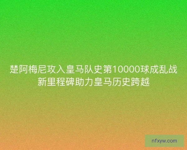 楚阿梅尼攻入皇马队史第10000球成乱战新里程碑助力皇马历史跨越