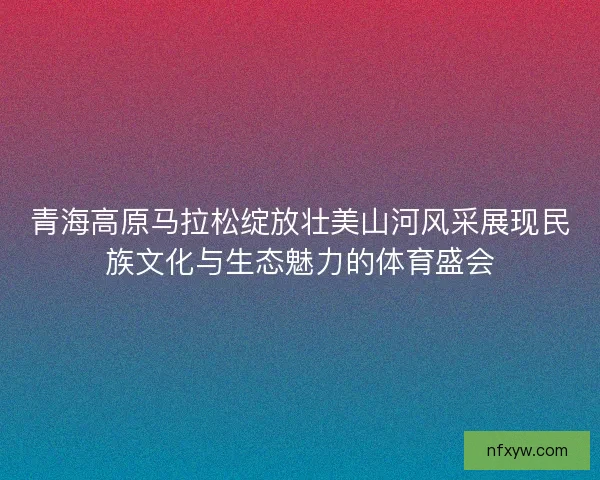 青海高原马拉松绽放壮美山河风采展现民族文化与生态魅力的体育盛会