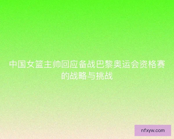 中国女篮主帅回应备战巴黎奥运会资格赛的战略与挑战